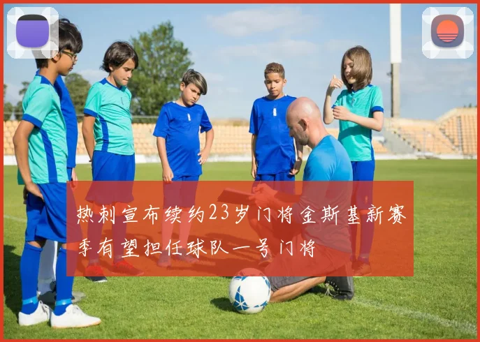 热刺宣布续约23岁门将金斯基新赛季有望担任球队一号门将