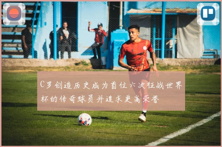 C罗创造历史成为首位六次征战世界杯的传奇球员并追求更高荣誉