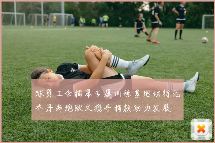 球员工会揭幕专属训练基地切特范乔丹老炮欧文携手捐款助力发展