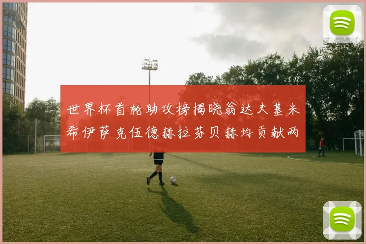 世界杯首轮助攻榜揭晓翁达夫基米希伊萨克伍德赫拉芬贝赫均贡献两次助攻