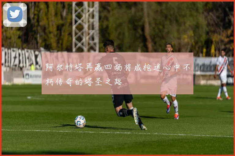 阿尔特塔再赢四场将成枪迷心中不朽传奇的塔圣之路
