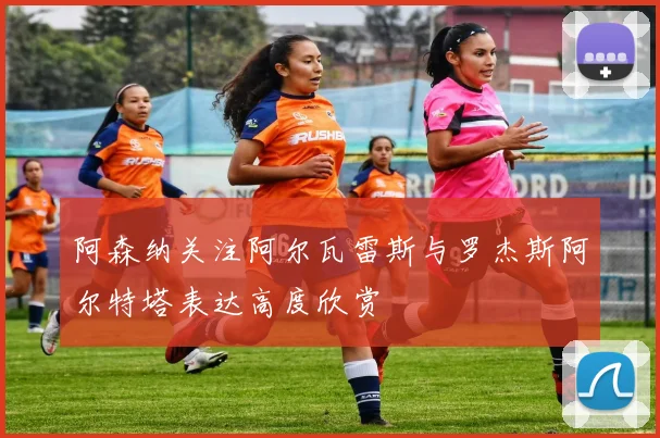 阿森纳关注阿尔瓦雷斯与罗杰斯阿尔特塔表达高度欣赏
