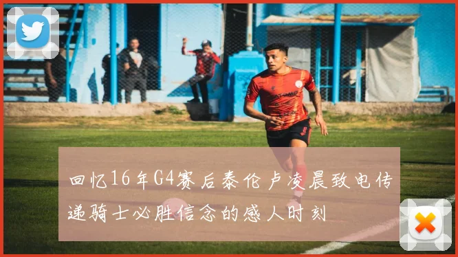 回忆16年G4赛后泰伦卢凌晨致电传递骑士必胜信念的感人时刻