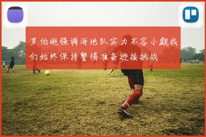 罗伯逊强调海地队实力不容小觑我们始终保持警惕准备迎接挑战