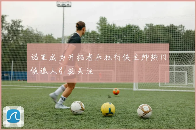 诺里成为开拓者和独行侠主帅热门候选人引发关注