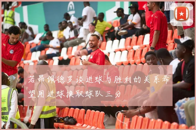 若昂佩德罗谈进球与胜利的关系希望用进球换取球队三分