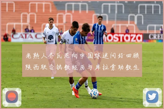 老熟人乔瓦尼向中国球迷问好回顾陕西联合执教经历与库拉索助教生活