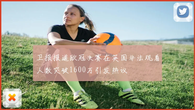 卫报报道欧冠决赛在英国非法观看人数突破1600万引发热议