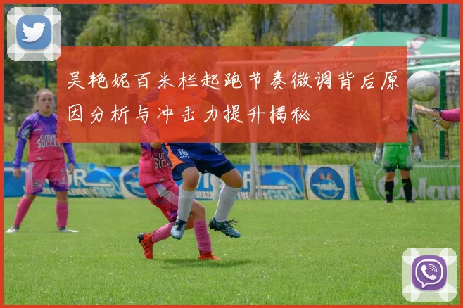 吴艳妮百米栏起跑节奏微调背后原因分析与冲击力提升揭秘