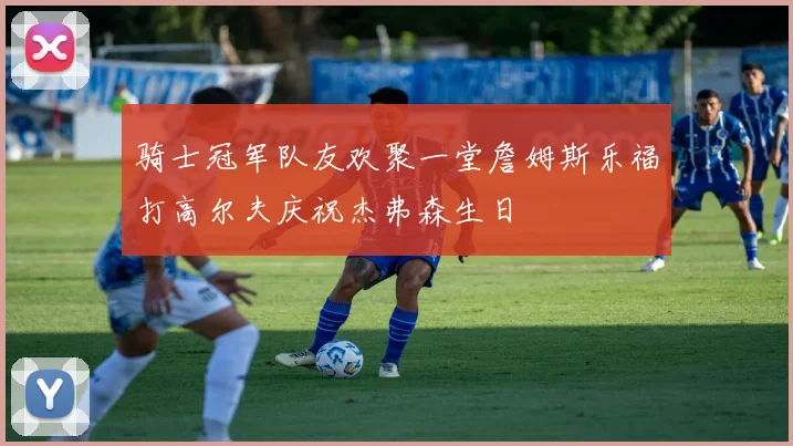 骑士冠军队友欢聚一堂詹姆斯乐福打高尔夫庆祝杰弗森生日
