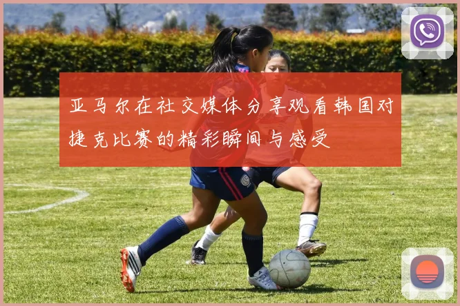 亚马尔在社交媒体分享观看韩国对捷克比赛的精彩瞬间与感受