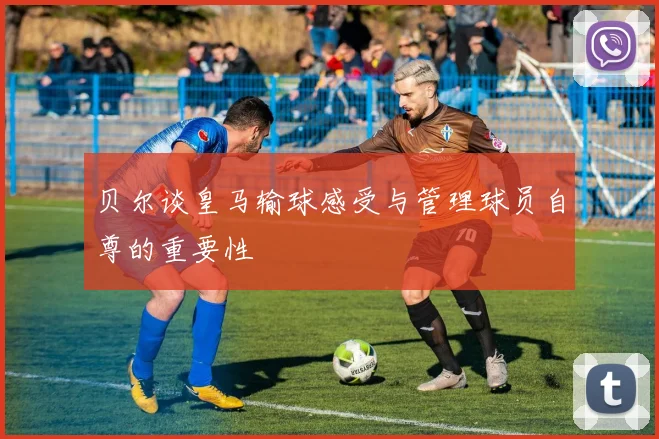 贝尔谈皇马输球感受与管理球员自尊的重要性