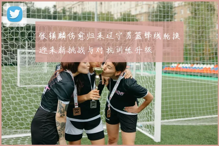张镇麟伤愈归来辽宁男篮锋线轮换迎来新挑战与对抗训练升级