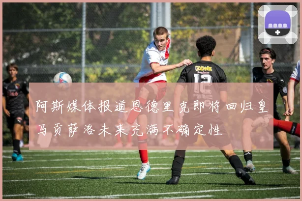 阿斯媒体报道恩德里克即将回归皇马贡萨洛未来充满不确定性