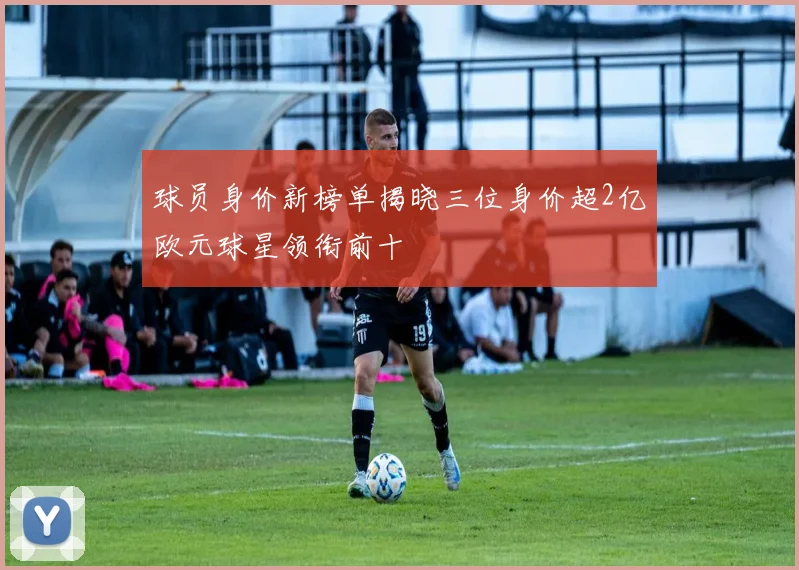 球员身价新榜单揭晓三位身价超2亿欧元球星领衔前十