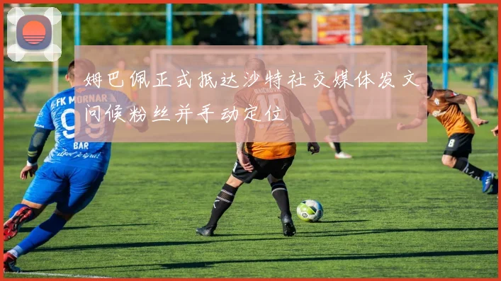 姆巴佩正式抵达沙特社交媒体发文问候粉丝并手动定位