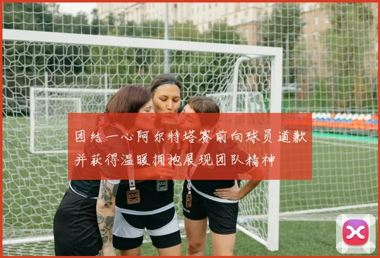 团结一心阿尔特塔赛前向球员道歉并获得温暖拥抱展现团队精神