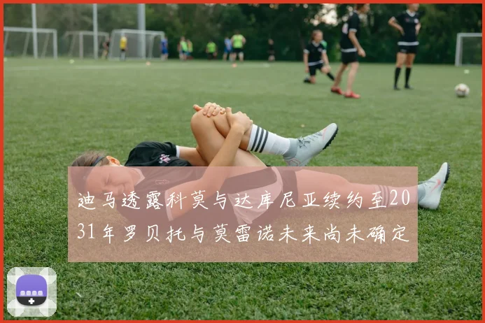 迪马透露科莫与达库尼亚续约至2031年罗贝托与莫雷诺未来尚未确定