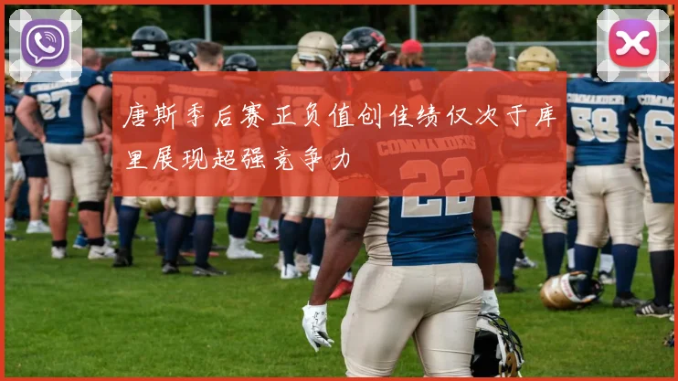 唐斯季后赛正负值创佳绩仅次于库里展现超强竞争力