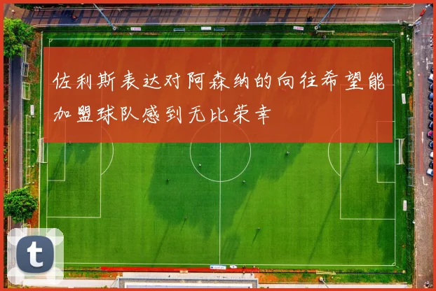 佐利斯表达对阿森纳的向往希望能加盟球队感到无比荣幸