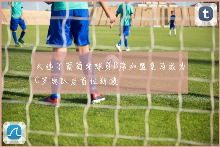 久违了葡萄牙球员B席加盟皇马成为C罗离队后首位新援